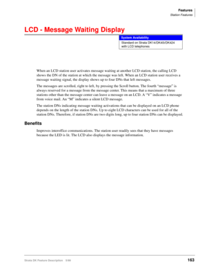 Page 317Features
Station Features
Strata DK Feature Description 5/99163
LCD - Message Waiting Display
When an LCD station user activates message waiting at another LCD station, the calling LCD 
shows the DN of the station at which the message was left. When an LCD station user receives a 
message waiting signal, the display shows up to four DNs that left messages.
The messages are scrolled, right to left, by pressing the Scroll button. The fourth “message” is 
always reserved for a message from the message...