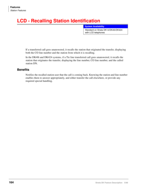 Page 318Features
Station Features
164Strata DK Feature Description 5/99
LCD - Recalling Station Identification
If a transferred call goes unanswered, it recalls the station that originated the transfer, displaying 
both the CO line number and the station from which it is recalling.
In the DK40i and DK424 systems, if a Tie line transferred call goes unanswered, it recalls the 
station that originates the transfer, displaying the line number, CO line number, and the called 
station DN.
Benefits
Notifies the...