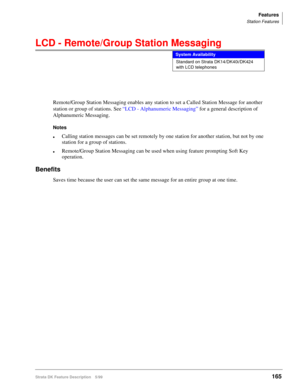 Page 319Features
Station Features
Strata DK Feature Description 5/99165
LCD - Remote/Group Station Messaging
Remote/Group Station Messaging enables any station to set a Called Station Message for another 
station or group of stations. See “LCD - Alphanumeric Messaging” for a general description of 
Alphanumeric Messaging.
Notes
lCalling station messages can be set remotely by one station for another station, but not by one 
station for a group of stations.
lRemote/Group Station Messaging can be used when using...
