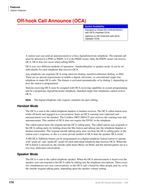 Page 328Features
Station Features
174Strata DK Feature Description 5/99
Off-hook Call Announce (OCA)
A station user can send an announcement to a busy digital/electronic telephone. The internal call 
must be directed to a PDN or PhDN, if it is the PhDN owner. Only the PhDN owner can receive 
OCA. OCA does not occur when calling SDNs.
OCA uses two different methods of operation—handset/headset or speaker mode. It can be set 
individually for each telephone that receives OCA.
Any telephone can originate OCA using...