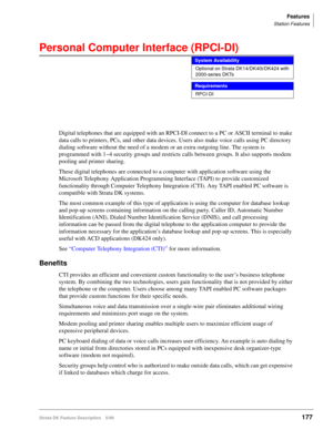 Page 331Features
Station Features
Strata DK Feature Description 5/99177
Personal Computer Interface (RPCI-DI) 
Digital telephones that are equipped with an RPCI-DI connect to a PC or ASCII terminal to make 
data calls to printers, PCs, and other data devices. Users also make voice calls using PC directory 
dialing software without the need of a modem or an extra outgoing line. The system is 
programmed with 1~4 security groups and restricts calls between groups. It also supports modem 
pooling and printer...