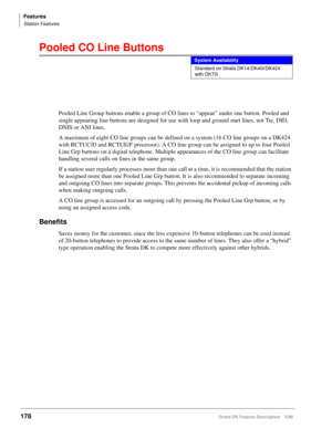 Page 332Features
Station Features
178Strata DK Feature Description 5/99
Pooled CO Line Buttons
Pooled Line Group buttons enable a group of CO lines to “appear” under one button. Pooled and 
single appearing line buttons are designed for use with loop and ground start lines, not Tie, DID, 
DNIS or ANI lines.
A maximum of eight CO line groups can be defined on a system (16 CO line groups on a DK424 
with RCTUC/D and RCTUE/F processor). A CO line group can be assigned to up to four Pooled 
Line Grp buttons on a...