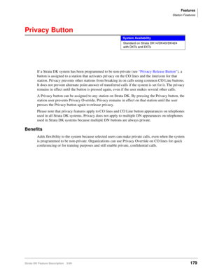 Page 333Features
Station Features
Strata DK Feature Description 5/99179
Privacy Button
If a Strata DK system has been programmed to be non-private (see “Privacy Release Button”), a 
button is assigned to a station that activates privacy on the CO lines and the intercom for that 
station. Privacy prevents other stations from breaking in on calls using common CO Line buttons. 
It does not prevent alternate point answer of transferred calls if the system is set for it. The privacy 
remains in effect until the...
