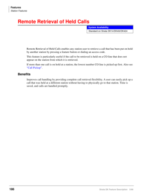 Page 340Features
Station Features
186Strata DK Feature Description 5/99
Remote Retrieval of Held Calls
Remote Retrieval of Held Calls enables any station user to retrieve a call that has been put on hold 
by another station by pressing a feature button or dialing an access code.
This feature is particularly useful if the call to be retrieved is held on a CO line that does not 
appear on the station from which it is retrieved.
If more than one call is on hold at a station, the lowest number CO line is picked up...