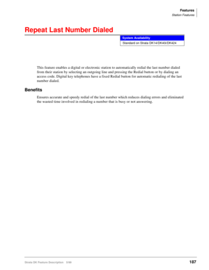 Page 341Features
Station Features
Strata DK Feature Description 5/99187
Repeat Last Number Dialed
This feature enables a digital or electronic station to automatically redial the last number dialed 
from their station by selecting an outgoing line and pressing the Redial button or by dialing an 
access code. Digital key telephones have a fixed Redial button for automatic redialing of the last 
number dialed.
Benefits
Ensures accurate and speedy redial of the last number which reduces dialing errors and...