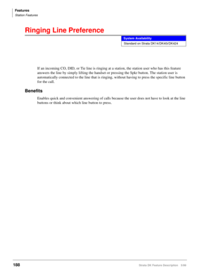 Page 342Features
Station Features
188Strata DK Feature Description 5/99
Ringing Line Preference
If an incoming CO, DID, or Tie line is ringing at a station, the station user who has this feature 
answers the line by simply lifting the handset or pressing the Spkr button. The station user is 
automatically connected to the line that is ringing, without having to press the specific line button 
for the call.
Benefits
Enables quick and convenient answering of calls because the user does not have to look at the line...