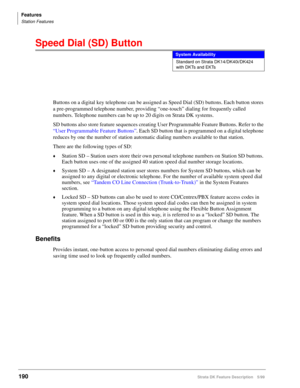 Page 344Features
Station Features
190Strata DK Feature Description 5/99
Speed Dial (SD) Button
Buttons on a digital key telephone can be assigned as Speed Dial (SD) buttons. Each button stores 
a pre-programmed telephone number, providing “one-touch” dialing for frequently called 
numbers. Telephone numbers can be up to 20 digits on Strata DK systems.
SD buttons also store feature sequences creating User Programmable Feature Buttons. Refer to the 
“User Programmable Feature Buttons”. Each SD button that is...