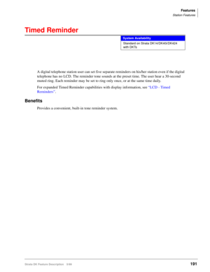 Page 345Features
Station Features
Strata DK Feature Description 5/99191
Timed Reminder
A digital telephone station user can set five separate reminders on his/her station even if the digital 
telephone has no LCD. The reminder tone sounds at the preset time. The user hear a 30-second 
muted ring. Each reminder may be set to ring only once, or at the same time daily.
For expanded Timed Reminder capabilities with display information, see “LCD - Timed 
Reminders”.
Benefits
Provides a convenient, built-in tone...