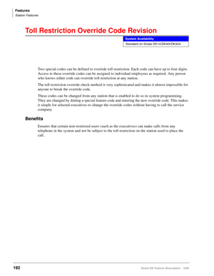 Page 346Features
Station Features
192Strata DK Feature Description 5/99
Toll Restriction Override Code Revision
Two special codes can be defined to override toll restriction. Each code can have up to four digits. 
Access to these override codes can be assigned to individual employees as required. Any person 
who knows either code can override toll restriction at any station.
The toll restriction override check method is very sophisticated and makes it almost impossible for 
anyone to break the override code....