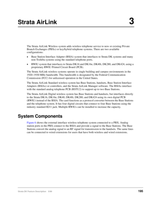Page 349Strata DK Feature Description 5/99195
Strata AirLink3
The Strata AirLink Wireless system adds wireless telephone service to new or existing Private 
Branch Exchanges (PBXs) or key/hybrid telephone systems. There are two available 
configurations:
©Base Station Interface Adapter (BSIA) system that interfaces to Strata DK systems and many 
non-Toshiba systems using the standard telephone ports.
©RWIU system that interfaces to Strata DK16 and DK16e, DK40i, DK280, and DK424, using a 
proprietary RWIU Printed...