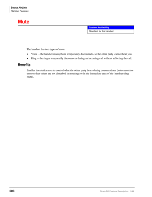 Page 362Strata AirLink
Handset Features
208Strata DK Feature Description 5/99
Mute
The handset has two types of mute:
©Voice – the handset microphone temporarily disconnects, so the other party cannot hear you.
©Ring – the ringer temporarily disconnects during an incoming call without affecting the call.
Benefits
Enables the station user to control what the other party hears during conversations (voice mute) or 
ensures that others are not disturbed in meetings or in the immediate area of the handset (ring...