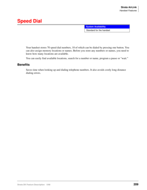 Page 363Strata AirLink
Handset Features
Strata DK Feature Description 5/99209
Speed Dial
Your handset stores 70 speed dial numbers, 10 of which can be dialed by pressing one button. You 
can also assign memory locations or names. Before you store any numbers or names, you need to 
know how many locations are available.
You can easily find available locations, search for a number or name, program a pause or “wait.”
Benefits
Saves time when looking up and dialing telephone numbers. It also avoids costly long...