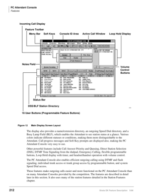 Page 366PC Attendant Console
Features
212Strata DK Feature Description 5/99
Figure 12 Main Display Screen Layout
The display also provides a name/extension directory, an outgoing Speed Dial directory, and a 
Busy Lamp Field (BLF), which enables the Attendant to see station status at a glance. Various 
colors indicate different statuses or conditions, making them more distinguishable to the 
Attendant. Call progress messages and Soft Key prompts are displayed also, making the PC 
Attendant Console very easy to...