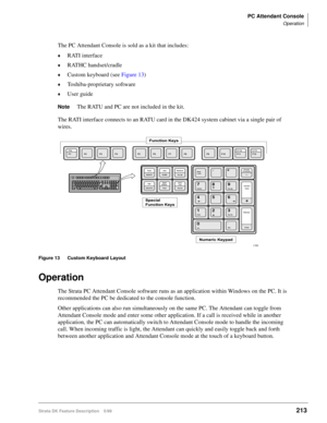 Page 367PC Attendant Console
Operation
Strata DK Feature Description 5/99213
The PC Attendant Console is sold as a kit that includes:
©RATI interface
©RATHC handset/cradle
©Custom keyboard (see Figure 13)
©Toshiba-proprietary software
©User guide
NoteThe RATU and PC are not included in the kit.
The RATI interface connects to an RATU card in the DK424 system cabinet via a single pair of 
wires.
Figure 13 Custom Keyboard Layout
Operation
The Strata PC Attendant Console software runs as an application within...