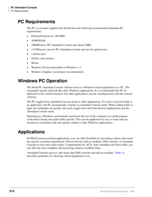 Page 368PC Attendant Console
PC Requirements
214Strata DK Feature Description 5/99
PC Requirements
The PC is customer supplied and should have the following recommended minimum PC 
requirements:
©Pentium® processor, 100 MHz
©16MB RAM
©200MB drive (PC Attendant Console uses about 5MB)
©2 COM ports (one for PC Attendant Console and one for general use)
©1 printer port
©SVGA color monitor
©Mouse
©Windows 95 (recommended) or Windows 3.1
©Windows Graphics Accelerator (recommended)
Windows PC Operation
The Strata PC...