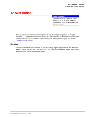 Page 371PC Attendant Console
PC Attendant Console Features
Strata DK Feature Description 5/99217
Answer Button
Pressing the Answer button automatically answers any incoming call regardless of the type 
(incoming CO, internal DN, transferred, recall, etc.). Multiple calls are automatically queued and 
answered on a first-in, first-out basis, or according to the priority defined by the user with the 
“Answer Priority” feature.
Benefits
Enables quick and efficient answering of calls by clicking or pressing one...
