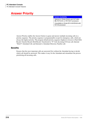 Page 372PC Attendant Console
PC Attendant Console Features
218Strata DK Feature Description 5/99
Answer Priority
Answer Priority enables the Answer button to queue and answer multiple incoming calls in a 
priority sequence. The priority sequence is programmable except for emergency calls, which are 
always the highest priority. The program default priority sequence (highest to lowest) is Park Orbit 
Recall, Transfer Recall, Hold Recall, Transferred to “0” Call, Incoming CO Line call, Internal 
“Dial 0” Attendant...