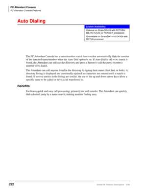 Page 376PC Attendant Console
PC Attendant Console Features
222Strata DK Feature Description 5/99
Auto Dialing
The PC Attendant Console has a name/number search function that automatically dials the number 
of the matched name/number when the Auto Dial option is on. If Auto Dial is off or no match is 
found, the Attendant can still use the directory and press a button to call the party or enter a 
number to be dialed.
The Attendant can call anyone listed in the directory by typing their name (first, last, or...