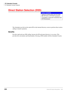 Page 382PC Attendant Console
PC Attendant Console Features
228Strata DK Feature Description 5/99
Direct Station Selection (DSS)
The Attendant can click on the station DN on the internal directory screen to perform direct station 
calling or transfer operation.
Benefits
Provides rapid and easy DSS calling, because the DN and name directory is on-screen. This 
provides the convenience and functionality of having a DSS module with the Attendant Console.
System Availability
Optional on Strata DK424 with RCTUBA/
BB,...