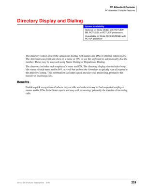 Page 383PC Attendant Console
PC Attendant Console Features
Strata DK Feature Description 5/99229
Directory Display and Dialing
The directory listing area of the screen can display both names and DNs of internal station users. 
The Attendant can point and click on a name or DN, or use the keyboard to automatically dial the 
number. These may be accessed using Name Dialing or Department Dialing.
The directory includes each employee’s name and DN. The directory display also includes busy/
idle status of each name...