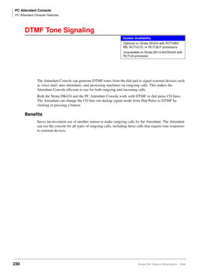 Page 384PC Attendant Console
PC Attendant Console Features
230Strata DK Feature Description 5/99
DTMF Tone Signaling
The Attendant Console can generate DTMF tones from the dial pad to signal external devices such 
as voice mail, auto attendants, and answering machines on outgoing calls. This makes the 
Attendant Console efficient to use for both outgoing and incoming calls.
Both the Strata DK424 and the PC Attendant Console work with DTMF or dial pulse CO lines. 
The Attendant can change the CO line out-dialing...