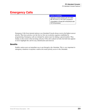 Page 385PC Attendant Console
PC Attendant Console Features
Strata DK Feature Description 5/99231
Emergency Calls
Emergency Calls from internal stations to an Attendant Console always receive the highest answer 
priority. They have priority over the first in, first out or priority sequence established in 
programming. Emergency calls are initiated by station users by dialing a special number. They 
display on the screen in the incoming call area. If the call is placed on hold, the hold time appears 
in red to...