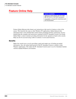 Page 388PC Attendant Console
PC Attendant Console Features
234Strata DK Feature Description 5/99
Feature Online Help
Feature Online Help provides feature user instructions at the touch of a button or click of the 
mouse. This functions the same as other Windows PC applications. Online help provides 
information that is more detailed than routine feature prompting Soft Key instructions, but less 
detailed than the examples and instructions contained in the PC Attendant Console User Guide. 
Online Help is context...