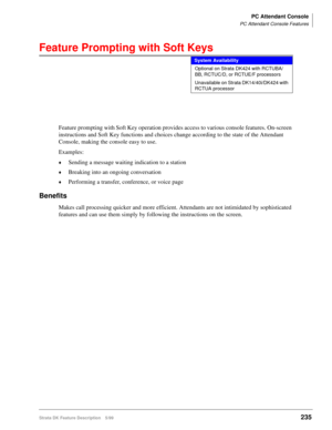 Page 389PC Attendant Console
PC Attendant Console Features
Strata DK Feature Description 5/99235
Feature Prompting with Soft Keys
Feature prompting with Soft Key operation provides access to various console features. On-screen 
instructions and Soft Key functions and choices change according to the state of the Attendant 
Console, making the console easy to use.
Examples:
©Sending a message waiting indication to a station
©Breaking into an ongoing conversation
©Performing a transfer, conference, or voice page...