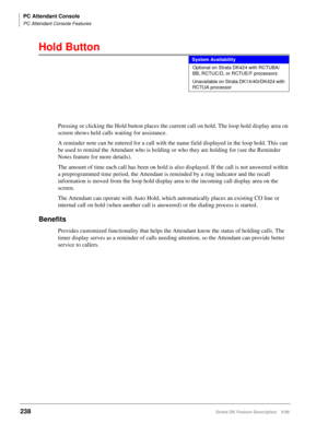 Page 392PC Attendant Console
PC Attendant Console Features
238Strata DK Feature Description 5/99
Hold Button
Pressing or clicking the Hold button places the current call on hold. The loop hold display area on 
screen shows held calls waiting for assistance.
A reminder note can be entered for a call with the name field displayed in the loop hold. This can 
be used to remind the Attendant who is holding or who they are holding for (see the Reminder 
Notes feature for more details).
The amount of time each call has...