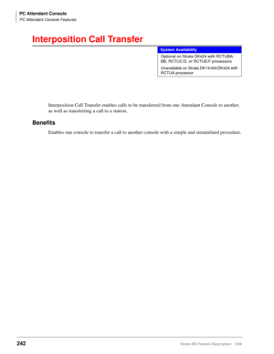 Page 396PC Attendant Console
PC Attendant Console Features
242Strata DK Feature Description 5/99
Interposition Call Transfer
Interposition Call Transfer enables calls to be transferred from one Attendant Console to another, 
as well as transferring a call to a station.
Benefits
Enables one console to transfer a call to another console with a simple and streamlined procedure.
System Availability
Optional on Strata DK424 with RCTUBA/
BB, RCTUC/D, or RCTUE/F processors
Unavailable on Strata DK14/40i/DK424 with...