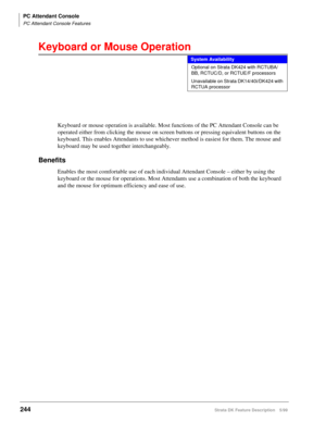 Page 398PC Attendant Console
PC Attendant Console Features
244Strata DK Feature Description 5/99
Keyboard or Mouse Operation
Keyboard or mouse operation is available. Most functions of the PC Attendant Console can be 
operated either from clicking the mouse on screen buttons or pressing equivalent buttons on the 
keyboard. This enables Attendants to use whichever method is easiest for them. The mouse and 
keyboard may be used together interchangeably.
Benefits
Enables the most comfortable use of each individual...