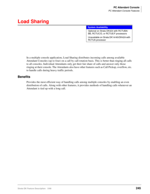 Page 399PC Attendant Console
PC Attendant Console Features
Strata DK Feature Description 5/99245
Load Sharing
In a multiple console application, Load Sharing distributes incoming calls among available 
Attendant Consoles (up to four) on a call by call rotation basis. This is better than ringing all calls 
to all consoles. Individual Attendants only get their fair share of calls and answer only those 
ringing at their console. The Attendants also have other features such as Call Pickup, overflow, etc. 
to handle...