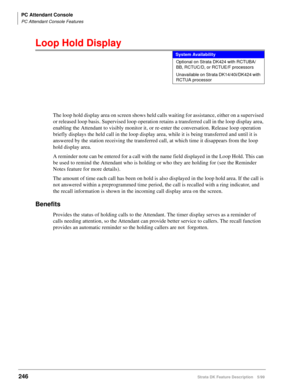 Page 400PC Attendant Console
PC Attendant Console Features
246Strata DK Feature Description 5/99
Loop Hold Display
The loop hold display area on screen shows held calls waiting for assistance, either on a supervised 
or released loop basis. Supervised loop operation retains a transferred call in the loop display area, 
enabling the Attendant to visibly monitor it, or re-enter the conversation. Release loop operation 
briefly displays the held call in the loop display area, while it is being transferred and until...