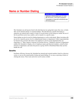 Page 403PC Attendant Console
PC Attendant Console Features
Strata DK Feature Description 5/99249
Name or Number Dialing
The Attendant can call anyone listed in the dial directory by typing their name (first, last, or both). 
This can be internal stations or external numbers. The dial directory searches the listing as 
characters are entered until a match is found. If several entries in the listing are similar, the use of 
the Up and Down arrow keys enable a call or transfer to a specific name.
Name dialing can...