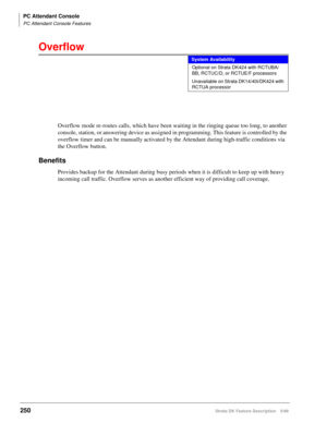 Page 404PC Attendant Console
PC Attendant Console Features
250Strata DK Feature Description 5/99
Overflow
Overflow mode re-routes calls, which have been waiting in the ringing queue too long, to another 
console, station, or answering device as assigned in programming. This feature is controlled by the 
overflow timer and can be manually activated by the Attendant during high-traffic conditions via 
the Overflow button.
Benefits
Provides backup for the Attendant during busy periods when it is difficult to keep...