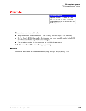 Page 405PC Attendant Console
PC Attendant Console Features
Strata DK Feature Description 5/99251
Override
There are three ways to override calls:
©Busy Override lets the Attendant send a tone to a busy station to signal a call is waiting.
©Do Not Disturb (DND) Override lets the Attendant send a tone to an idle station in the DND 
mode to indicate that an important call is coming in.
©Executive Override lets the Attendant enter an established conversation.
Each of these can be enabled or disabled by programming....