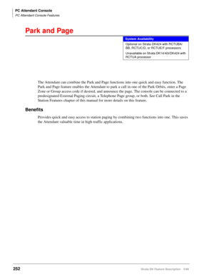 Page 406PC Attendant Console
PC Attendant Console Features
252Strata DK Feature Description 5/99
Park and Page
The Attendant can combine the Park and Page functions into one quick and easy function. The 
Park and Page feature enables the Attendant to park a call in one of the Park Orbits, enter a Page 
Zone or Group access code if desired, and announce the page. The console can be connected to a 
predesignated External Paging circuit, a Telephone Page group, or both. See Call Park in the 
Station Features...