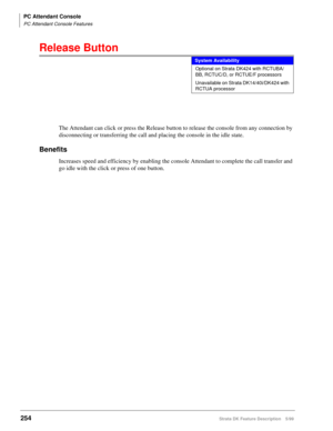 Page 408PC Attendant Console
PC Attendant Console Features
254Strata DK Feature Description 5/99
Release Button
The Attendant can click or press the Release button to release the console from any connection by 
disconnecting or transferring the call and placing the console in the idle state.
Benefits
Increases speed and efficiency by enabling the console Attendant to complete the call transfer and 
go idle with the click or press of one button. 
System Availability
Optional on Strata DK424 with RCTUBA/
BB,...