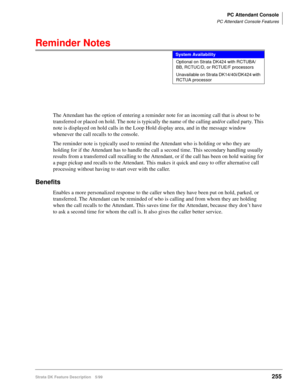 Page 409PC Attendant Console
PC Attendant Console Features
Strata DK Feature Description 5/99255
Reminder Notes
The Attendant has the option of entering a reminder note for an incoming call that is about to be 
transferred or placed on hold. The note is typically the name of the calling and/or called party. This 
note is displayed on hold calls in the Loop Hold display area, and in the message window 
whenever the call recalls to the console.
The reminder note is typically used to remind the Attendant who is...