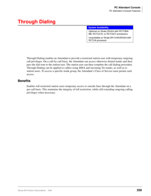 Page 413PC Attendant Console
PC Attendant Console Features
Strata DK Feature Description 5/99259
Through Dialing
Through Dialing enables an Attendant to provide a restricted station user with temporary outgoing 
call privileges. On a call-by-call basis, the Attendant can access otherwise denied trunks and then 
pass the dial tone to the station user. The station user can then complete the call dialing procedure. 
Through Dialing can be applied to callers using DISA and incoming Tie trunks, as well as to 
station...