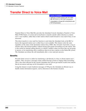 Page 414PC Attendant Console
PC Attendant Console Features
260Strata DK Feature Description 5/99
Transfer Direct to Voice Mail
Transfer Direct to Voice Mail Box provides the Attendant Console Attendant a Transfer to Voice 
Mail (TVM) button, on screen and on keyboard, to transfer outside callers directly to a station 
user’s voice mailbox, rather than to their station which would forward to voice mail if busy or not 
answered.
This direct transfer to voice mail box function is used when the Attendant looks at...