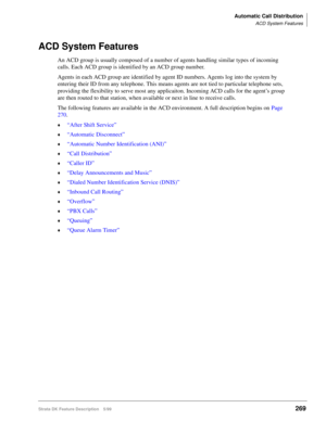 Page 423Automatic Call Distribution
ACD System Features
Strata DK Feature Description 5/99269
ACD System Features
An ACD group is usually composed of a number of agents handling similar types of incoming 
calls. Each ACD group is identified by an ACD group number.
Agents in each ACD group are identified by agent ID numbers. Agents log into the system by 
entering their ID from any telephone. This means agents are not tied to particular telephone sets, 
providing the flexibility to serve most any applicaiton....