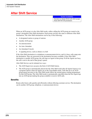 Page 424Automatic Call Distribution
ACD System Features
270Strata DK Feature Description 5/99
After Shift Service
When an ACD group is in the After Shift mode, callers calling the ACD group are routed to the 
group’s designated After Shift destination. Each group can have the same or different After Shift 
destinations. The After Shift destinations can be any of the following:
©A designated station or group of stations
©Another ACD group
©An announcement
©An Auto Attendant
©An Attendant Console
©A signaling...