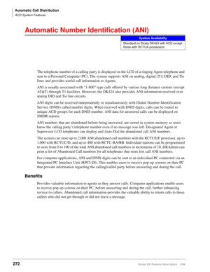 Page 426Automatic Call Distribution
ACD System Features
272Strata DK Feature Description 5/99
Automatic Number Identification (ANI)
The telephone number of a calling party is displayed on the LCD of a ringing Agent telephone and 
sent to a Personal Computer (PC). The system supports ANI on analog, digital (T1) DID, and Tie 
lines and provides useful call information to Agents.
ANI is usually associated with “1-800” type calls offered by various long distance carriers (except 
AT&T) through T1 facilities....