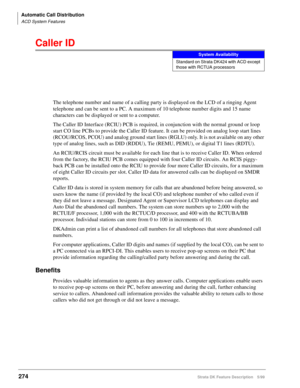 Page 428Automatic Call Distribution
ACD System Features
274Strata DK Feature Description 5/99
Caller ID
The telephone number and name of a calling party is displayed on the LCD of a ringing Agent 
telephone and can be sent to a PC. A maximum of 10 telephone number digits and 15 name 
characters can be displayed or sent to a computer.
The Caller ID Interface (RCIU) PCB is required, in conjunction with the normal ground or loop 
start CO line PCBs to provide the Caller ID feature. It can be provided on analog loop...