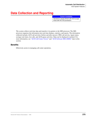 Page 429Automatic Call Distribution
ACD System Features
Strata DK Feature Description 5/99275
Data Collection and Reporting
The system collects real-time data and transfers it in packets to the MIS processor. The MIS 
processor organizes the information into real-time displays, statistics, and reports. The information 
collected includes ACD call activities (before and after answer), PBX call activity, Agent status, 
average wait times, lost calls, and ACD queue activities. Data can be displayed or printed. For...