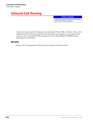 Page 432Automatic Call Distribution
ACD System Features
278Strata DK Feature Description 5/99
Inbound Call Routing
Calls can be routed into the ACD queues from incoming CO lines, DID, or Tie lines. They can be 
transferred into the ACD queue from the Auto Attendant, answer position, or any station in the 
system, as well as through the DNIS routing table. See the Strata DK424 ACD/MIS General 
Description for more details.
Benefits
Routes calls to the appropriate ACD group from anywhere within the system.
System...