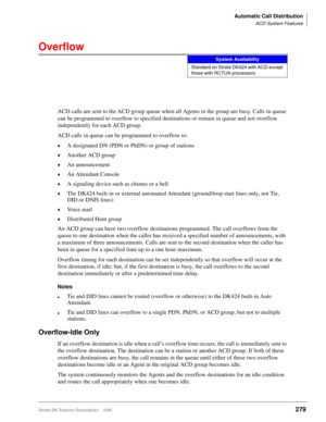 Page 433Automatic Call Distribution
ACD System Features
Strata DK Feature Description 5/99279
Overflow
ACD calls are sent to the ACD group queue when all Agents in the group are busy. Calls in queue 
can be programmed to overflow to specified destinations or remain in queue and not overflow 
independently for each ACD group.
ACD calls in queue can be programmed to overflow to: 
©A designated DN (PDN or PhDN) or group of stations
©Another ACD group
©An announcement
©An Attendant Console
©A signaling device such...