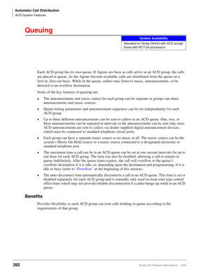 Page 436Automatic Call Distribution
ACD System Features
282Strata DK Feature Description 5/99
Queuing
Each ACD group has its own queue. If Agents are busy as calls arrive at an ACD group, the calls 
are placed in queue. As the Agents become available, calls are distributed from the queue on a 
first-in, first-out basis. While in the queue, callers may listen to music, announcements, or be 
directed to an overflow destination.
Some of the key features of queuing are:
©The announcements and music source for each...