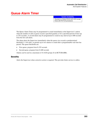 Page 437Automatic Call Distribution
ACD System Features
Strata DK Feature Description 5/99283
Queue Alarm Timer
The Queue Alarm Timer may be programmed to sound immediately at the Supervisor’s station 
when the number of calls in queue exceed a specified quantity or for a specified period of time (up 
to 255 seconds). A second alarm may be programmed to sound at any interval up to 600 seconds 
from the first call alarm.
The alarm alerts the Supervisor immediately when the queue size exceeds a predetermined...